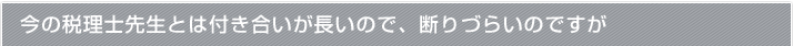 今の税理士先生とは付き合いが長いので、断りづらいのですが